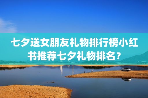 七夕送女朋友礼物排行榜小红书推荐七夕礼物排名？