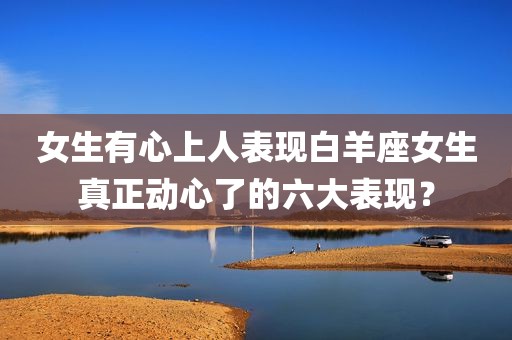 女生有心上人表现白羊座女生真正动心了的六大表现？