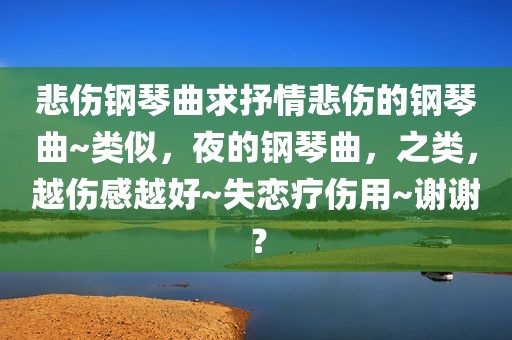 悲伤钢琴曲求抒情悲伤的钢琴曲~类似，夜的钢琴曲，之类，越伤感越好~失恋疗伤用~谢谢？