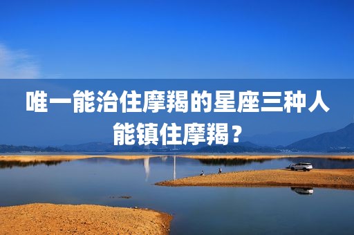唯一能治住摩羯的星座三种人能镇住摩羯？