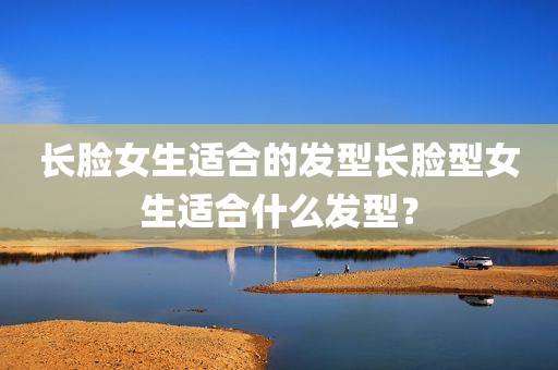 长脸女生适合的发型长脸型女生适合什么发型？