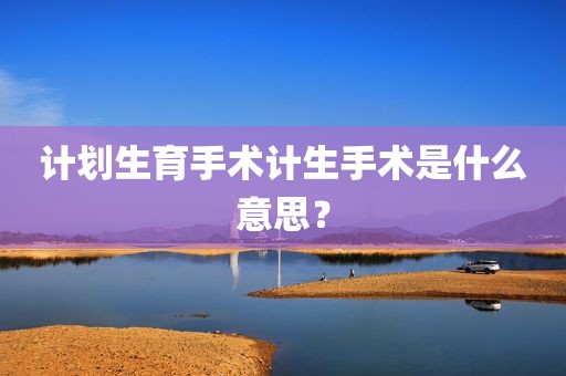 计划生育手术计生手术是什么意思？
