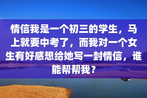 情信我是一个初三的学生，马上就要中考了，而我对一个女生有好感想给她写一封情信，谁能帮帮我？