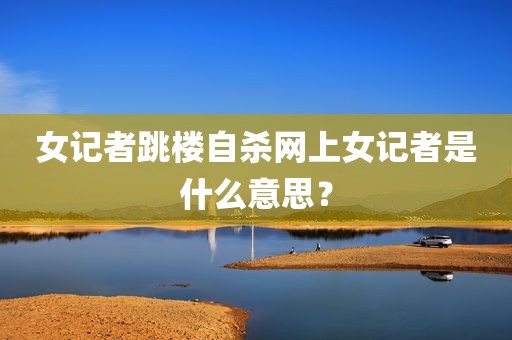 女记者跳楼自杀网上女记者是什么意思？