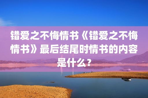 错爱之不悔情书《错爱之不悔情书》最后结尾时情书的内容是什么？