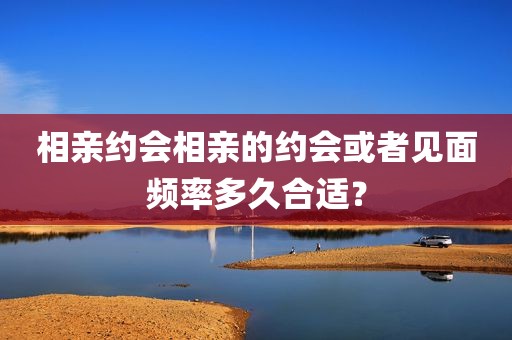 相亲约会相亲的约会或者见面频率多久合适？