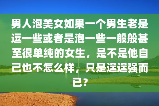 男人泡美女如果一个男生老是逗一些或者是泡一些一般般甚至很单纯的女生，是不是他自己也不怎么样，只是逞逞强而已？