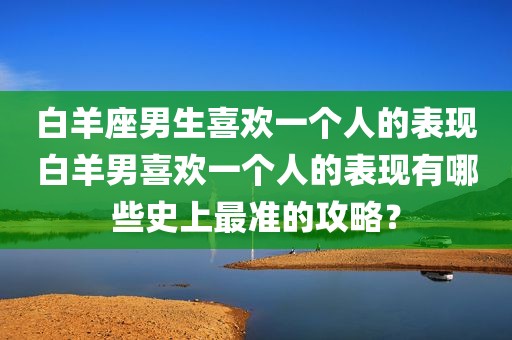 白羊座男生喜欢一个人的表现白羊男喜欢一个人的表现有哪些史上最准的攻略？