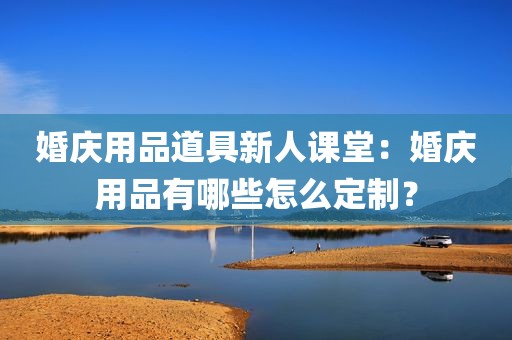 婚庆用品道具新人课堂：婚庆用品有哪些怎么定制？