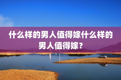 什么样的男人值得嫁什么样的男人值得嫁？