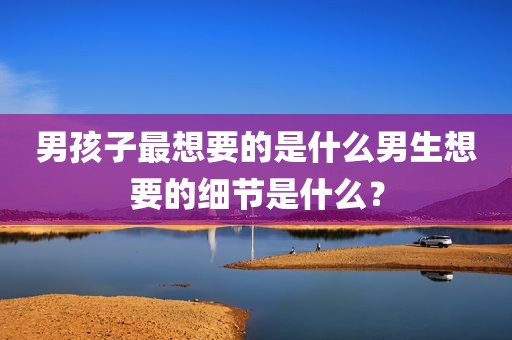 男孩子最想要的是什么男生想要的细节是什么？
