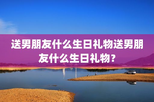 送男朋友什么生日礼物送男朋友什么生日礼物？