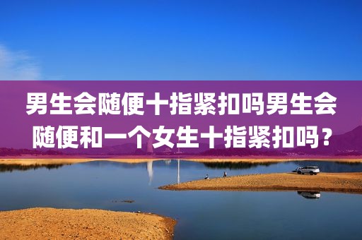 男生会随便十指紧扣吗男生会随便和一个女生十指紧扣吗？