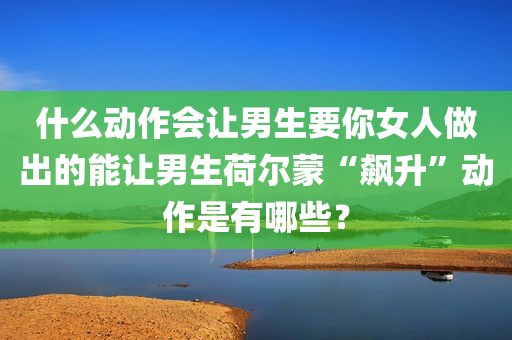 什么动作会让男生要你女人做出的能让男生荷尔蒙“飙升”动作是有哪些？