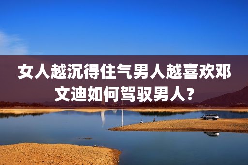 女人越沉得住气男人越喜欢邓文迪如何驾驭男人？