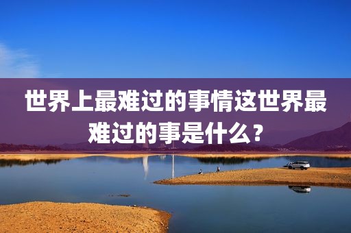 世界上最难过的事情这世界最难过的事是什么？