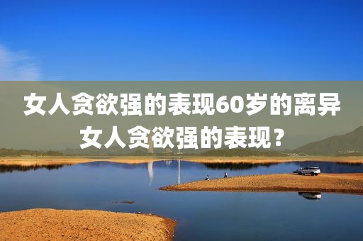 女人贪欲强的表现60岁的离异女人贪欲强的表现？