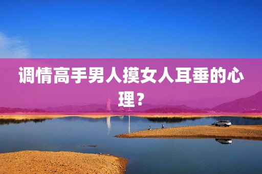 调情高手男人摸女人耳垂的心理？