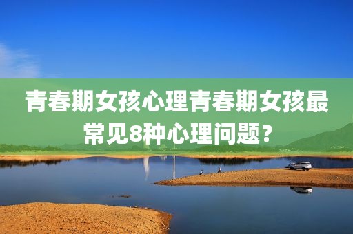青春期女孩心理青春期女孩最常见8种心理问题？