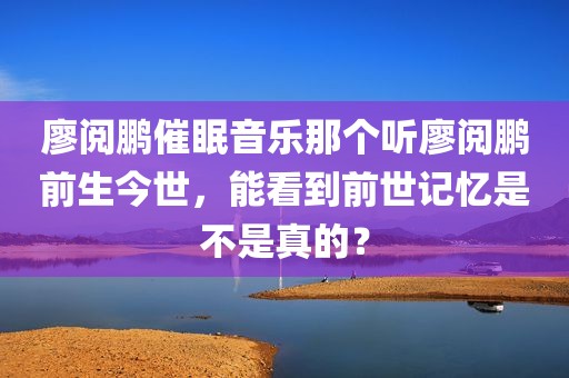 廖阅鹏催眠音乐那个听廖阅鹏前生今世，能看到前世记忆是不是真的？