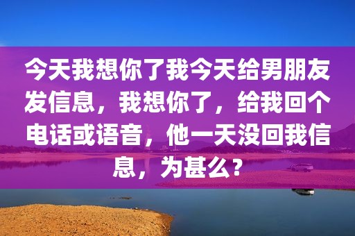 今天我想你了我今天给男朋友发信息，我想你了，给我回个电话或语音，他一天没回我信息，为甚么？