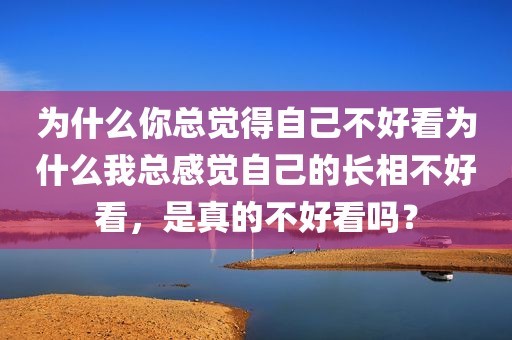 为什么你总觉得自己不好看为什么我总感觉自己的长相不好看，是真的不好看吗？