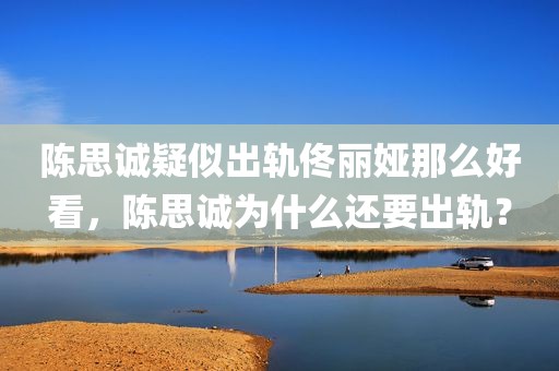 陈思诚疑似出轨佟丽娅那么好看，陈思诚为什么还要出轨？