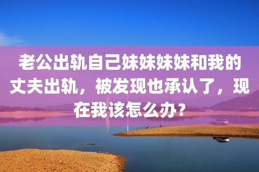 老公出轨自己妹妹妹妹和我的丈夫出轨，被发现也承认了，现在我该怎么办？