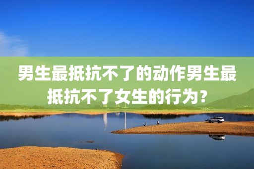 男生最抵抗不了的动作男生最抵抗不了女生的行为？