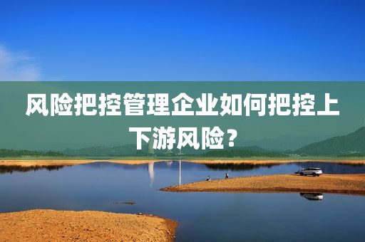 风险把控管理企业如何把控上下游风险？
