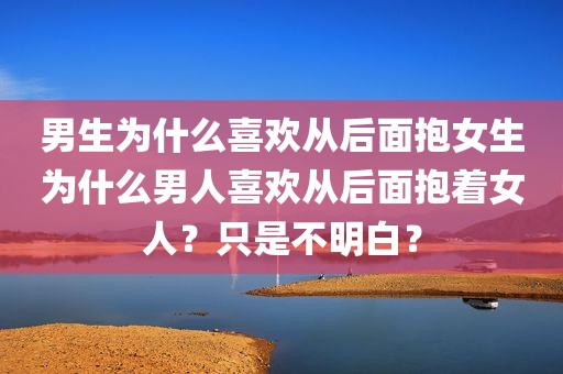 男生为什么喜欢从后面抱女生为什么男人喜欢从后面抱着女人？只是不明白？