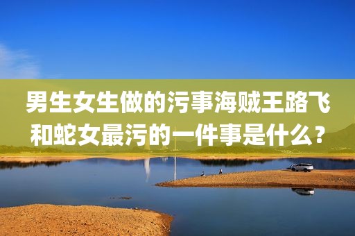 男生女生做的污事海贼王路飞和蛇女最污的一件事是什么？