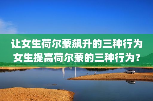 让女生荷尔蒙飙升的三种行为女生提高荷尔蒙的三种行为？