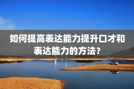 如何提高表达能力提升口才和表达能力的方法？