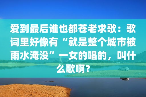 爱到最后谁也都苍老求歌：歌词里好像有“就是整个城市被雨水淹没”一女的唱的，叫什么歌啊？