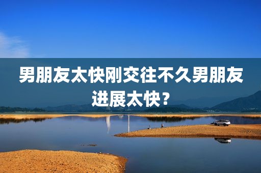 男朋友太快刚交往不久男朋友进展太快？