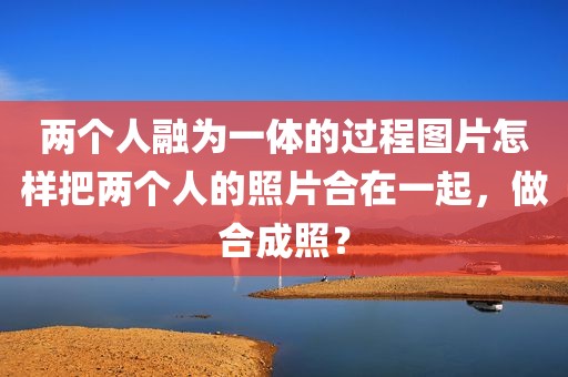两个人融为一体的过程图片怎样把两个人的照片合在一起，做合成照？