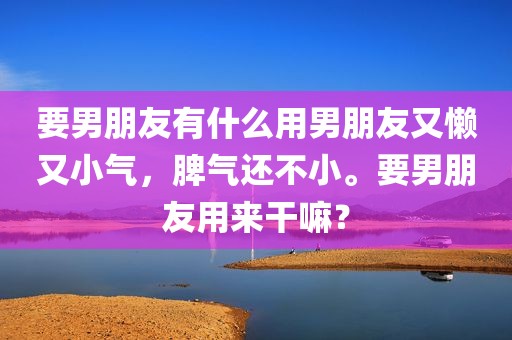 要男朋友有什么用男朋友又懒又小气，脾气还不小。要男朋友用来干嘛？