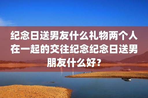 纪念日送男友什么礼物两个人在一起的交往纪念纪念日送男朋友什么好？