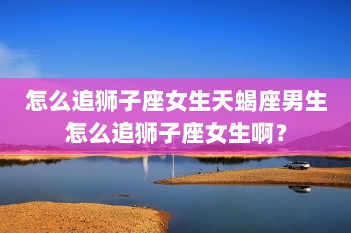 怎么追狮子座女生天蝎座男生怎么追狮子座女生啊？