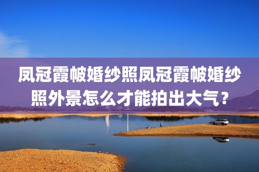 凤冠霞帔婚纱照凤冠霞帔婚纱照外景怎么才能拍出大气？