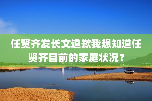 任贤齐发长文道歉我想知道任贤齐目前的家庭状况？