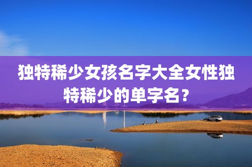 独特稀少女孩名字大全女性独特稀少的单字名？