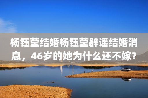 杨钰莹结婚杨钰莹辟谣结婚消息，46岁的她为什么还不嫁？