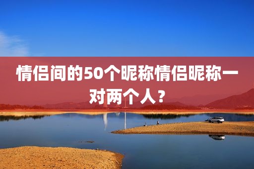 情侣间的50个昵称情侣昵称一对两个人？