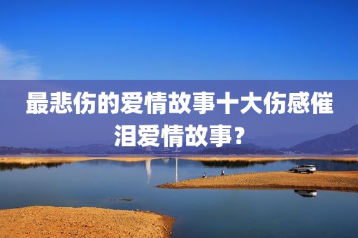 最悲伤的爱情故事十大伤感催泪爱情故事？