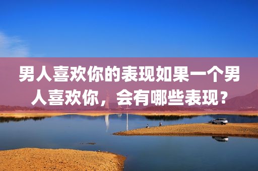 男人喜欢你的表现如果一个男人喜欢你，会有哪些表现？