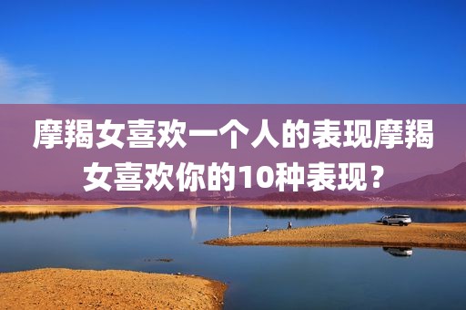 摩羯女喜欢一个人的表现摩羯女喜欢你的10种表现？