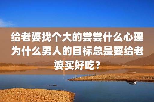 给老婆找个大的尝尝什么心理为什么男人的目标总是要给老婆买好吃？