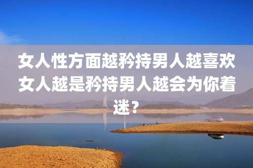 女人性方面越矜持男人越喜欢女人越是矜持男人越会为你着迷？